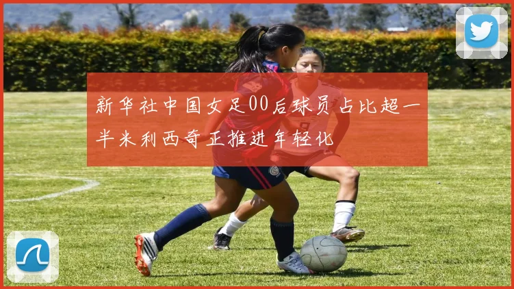 新华社中国女足00后球员占比超一半米利西奇正推进年轻化