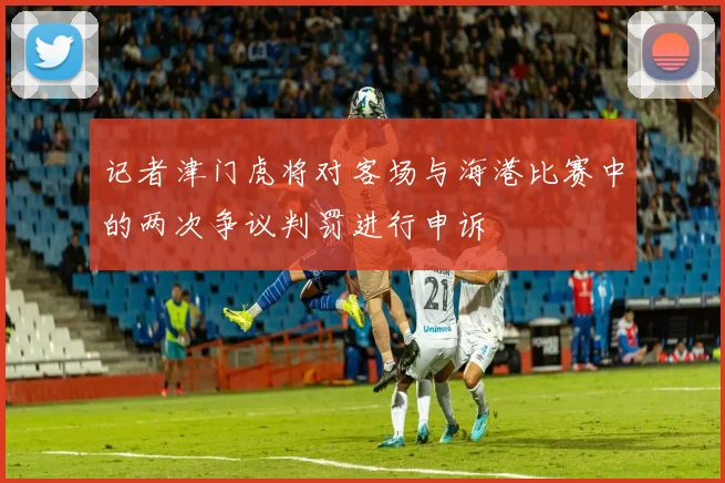 记者津门虎将对客场与海港比赛中的两次争议判罚进行申诉