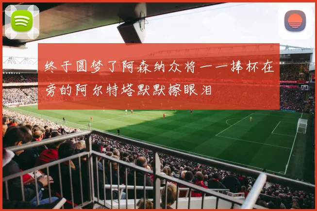 终于圆梦了阿森纳众将一一捧杯在旁的阿尔特塔默默擦眼泪