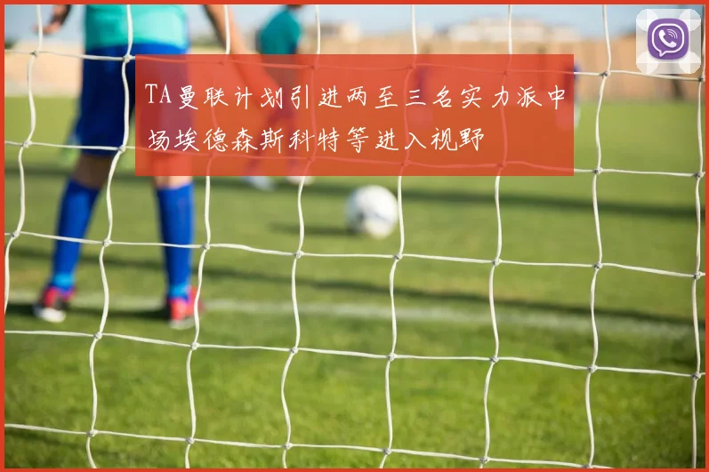 TA曼联计划引进两至三名实力派中场埃德森斯科特等进入视野